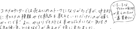 コスメカウンターでは売るためのトークになりがちですが、中立的におすすめの種類や化粧品をおしえていただけたのが嬉しかったです。また、やはりデモストは本やレジュメにない気付き(手の使い方、とり方など)があるので役に立ちました。いろいろなアイテムの実物が見られるのが1番貴重でした。